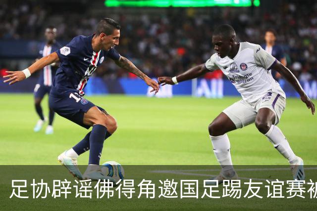 足协辟谣佛得角邀国足踢友谊赛被拒：暂未收到对方书面函件